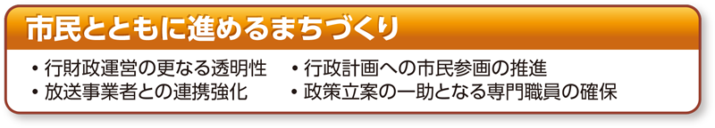 民とともに進めるまちづくり 市民とともに進めるまちづくり •行財政運営の更なる透明性　•行政計画への市民参画の推進 •放送事業者との連携強化　•政策立案の一助となる専門職員の確保